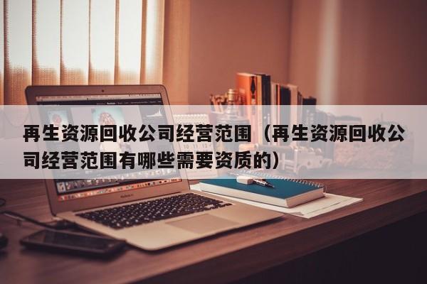 再生資源回收公司經(jīng)營范圍（再生資源回收公司經(jīng)營范圍有哪些需要資質(zhì)的）