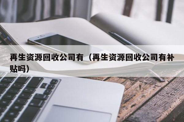 再生資源回收公司有（再生資源回收公司有補(bǔ)貼嗎）