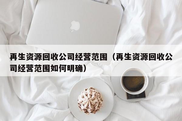 再生資源回收公司經(jīng)營范圍（再生資源回收公司經(jīng)營范圍如何明確）