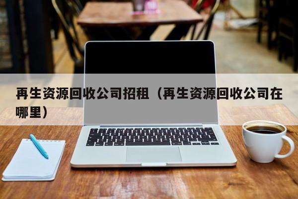 再生資源回收公司招租（再生資源回收公司在哪里）
