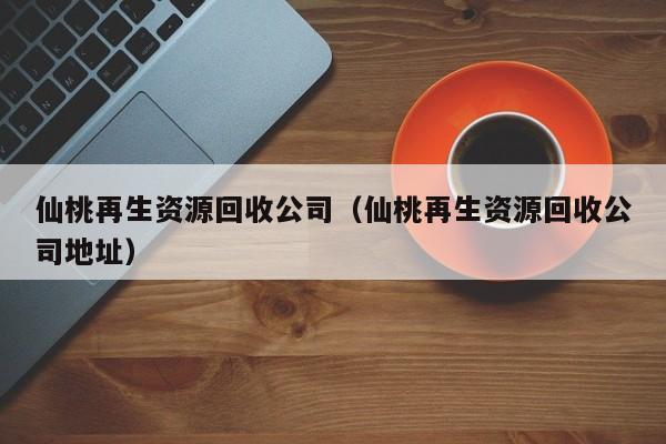 仙桃再生資源回收公司（仙桃再生資源回收公司地址）