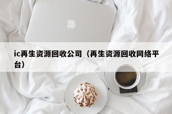 ic再生資源回收公司（再生資源回收網(wǎng)絡(luò)平臺(tái)）