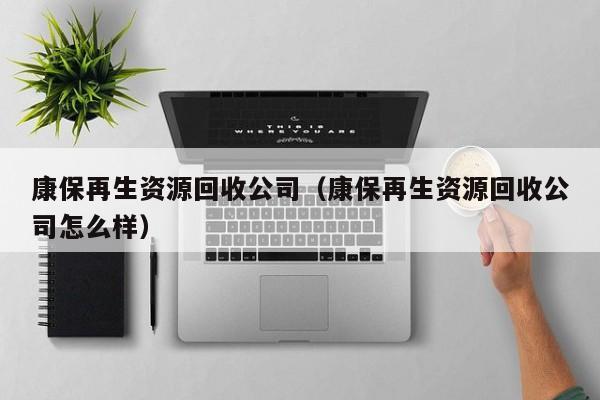 康保再生資源回收公司（康保再生資源回收公司怎么樣）