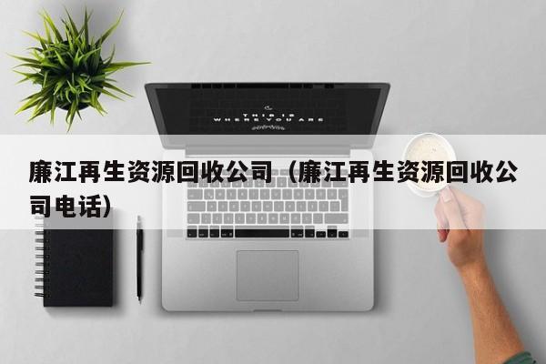 廉江再生資源回收公司（廉江再生資源回收公司電話）
