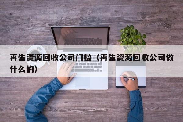 再生資源回收公司門檻（再生資源回收公司做什么的）